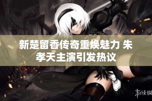 新楚留香传奇重焕魅力 朱孝天主演引发热议