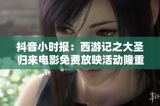 抖音小时报：西游记之大圣归来电影免费放映活动隆重开启