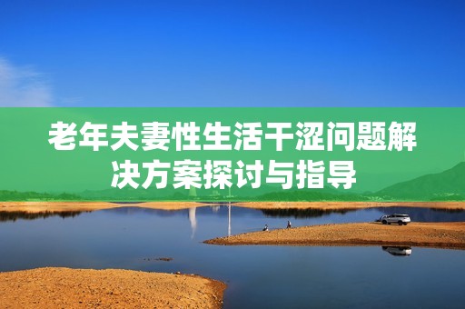 老年夫妻性生活干涩问题解决方案探讨与指导