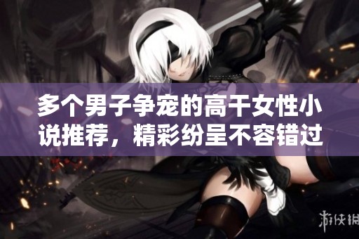 多个男子争宠的高干女性小说推荐，精彩纷呈不容错过