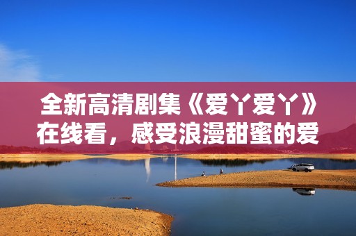 全新高清剧集《爱丫爱丫》在线看，感受浪漫甜蜜的爱情故事