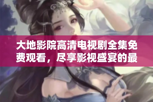 大地影院高清电视剧全集免费观看，尽享影视盛宴的最佳选择