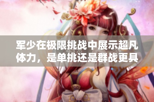 军少在极限挑战中展示超凡体力，是单挑还是群战更具优势？