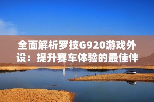 全面解析罗技G920游戏外设：提升赛车体验的最佳伴侣