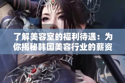 了解美容室的福利待遇：为你揭秘韩国美容行业的薪资与前景