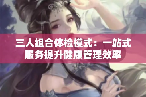 三人组合体检模式：一站式服务提升健康管理效率