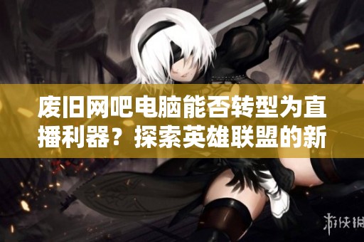 废旧网吧电脑能否转型为直播利器？探索英雄联盟的新玩法