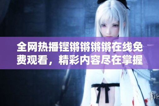 全网热播铿锵锵锵锵在线免费观看，精彩内容尽在掌握中