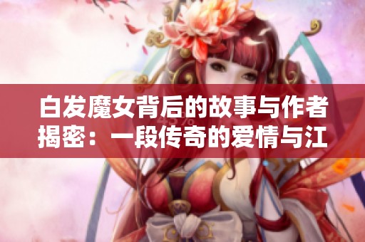 白发魔女背后的故事与作者揭密：一段传奇的爱情与江湖恩怨