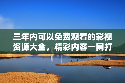 三年内可以免费观看的影视资源大全，精彩内容一网打尽