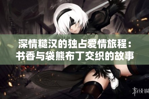 深情糙汉的独占爱情旅程：书香与袋熊布丁交织的故事
