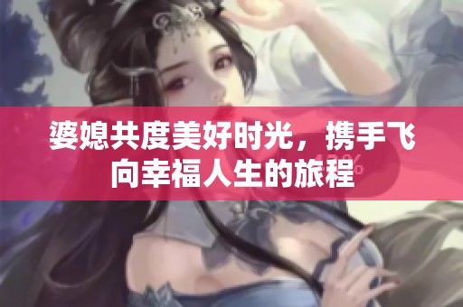 婆媳共度美好时光，携手飞向幸福人生的旅程