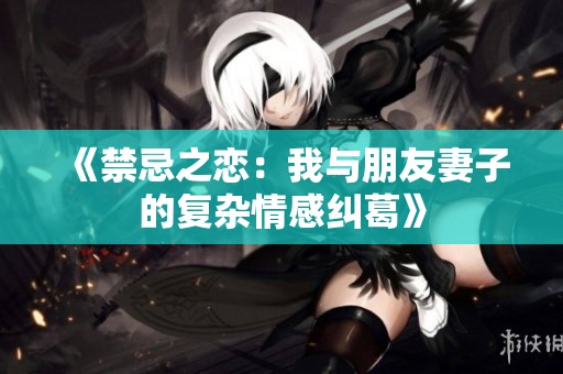 《禁忌之恋：我与朋友妻子的复杂情感纠葛》