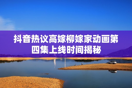抖音热议高嫁柳嫁家动画第四集上线时间揭秘