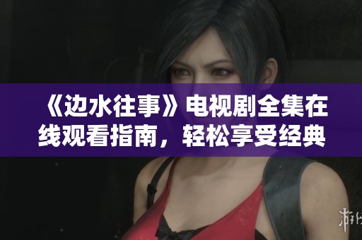 《边水往事》电视剧全集在线观看指南，轻松享受经典剧情