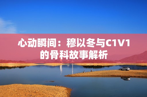 心动瞬间：穆以冬与C1V1的骨科故事解析