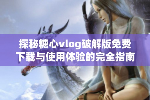 探秘糖心vlog破解版免费下载与使用体验的完全指南