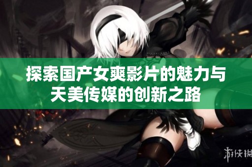 探索国产女爽影片的魅力与天美传媒的创新之路