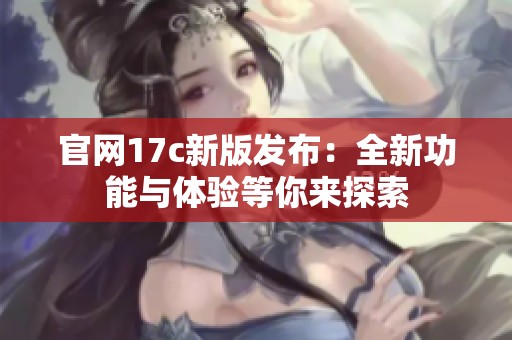 官网17c新版发布：全新功能与体验等你来探索