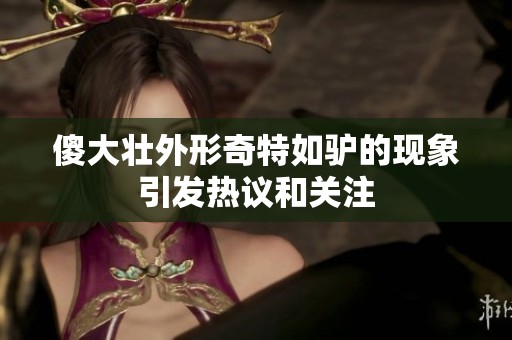 傻大壮外形奇特如驴的现象引发热议和关注
