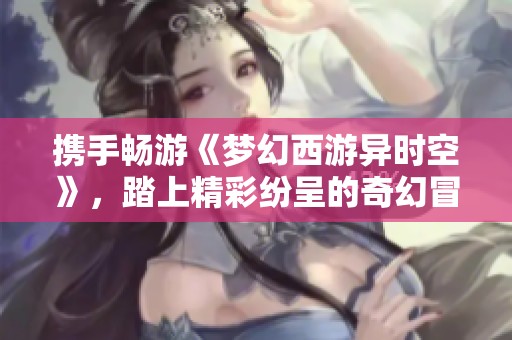 携手畅游《梦幻西游异时空》，踏上精彩纷呈的奇幻冒险之路