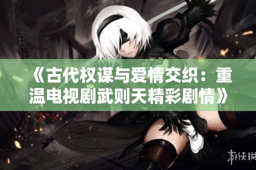 《古代权谋与爱情交织：重温电视剧武则天精彩剧情》