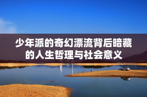 少年派的奇幻漂流背后暗藏的人生哲理与社会意义
