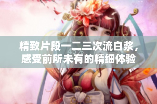 精致片段一二三次流白浆，感受前所未有的精细体验