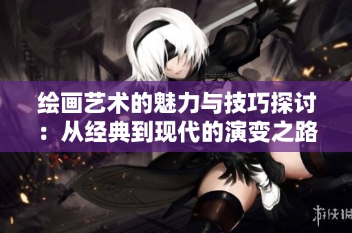 绘画艺术的魅力与技巧探讨：从经典到现代的演变之路