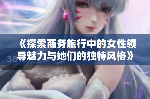 《探索商务旅行中的女性领导魅力与她们的独特风格》