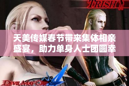 天美传媒春节带来集体相亲盛宴，助力单身人士团圆幸福