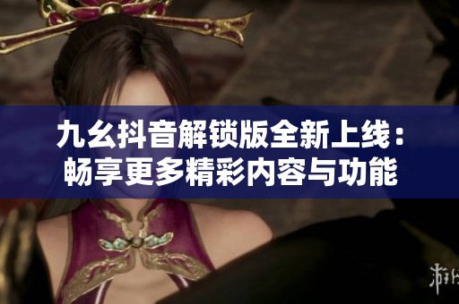 九幺抖音解锁版全新上线：畅享更多精彩内容与功能