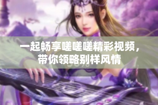 一起畅享嗟嗟嗟精彩视频，带你领略别样风情