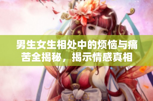男生女生相处中的烦恼与痛苦全揭秘，揭示情感真相