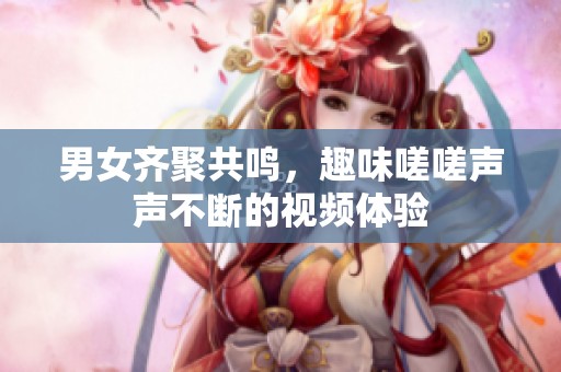 男女齐聚共鸣，趣味嗟嗟声声不断的视频体验