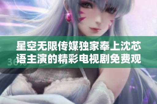 星空无限传媒独家奉上沈芯语主演的精彩电视剧免费观看活动