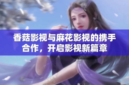 香菇影视与麻花影视的携手合作，开启影视新篇章