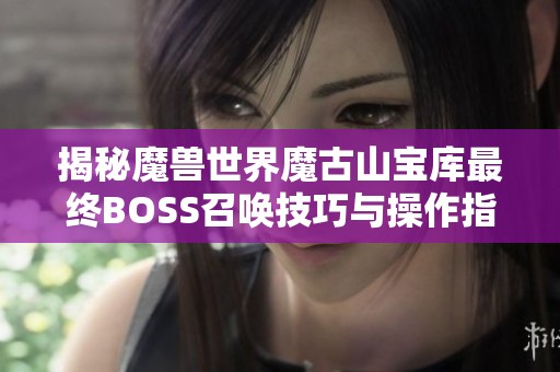 揭秘魔兽世界魔古山宝库最终BOSS召唤技巧与操作指南