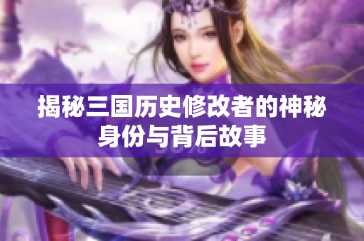 揭秘三国历史修改者的神秘身份与背后故事