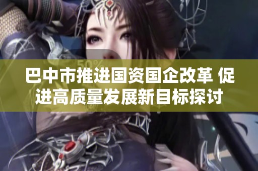 巴中市推进国资国企改革 促进高质量发展新目标探讨