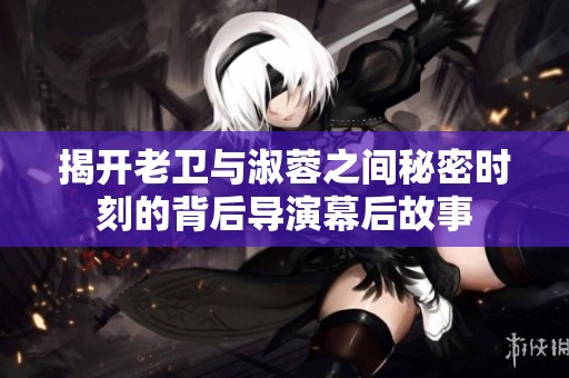 揭开老卫与淑蓉之间秘密时刻的背后导演幕后故事