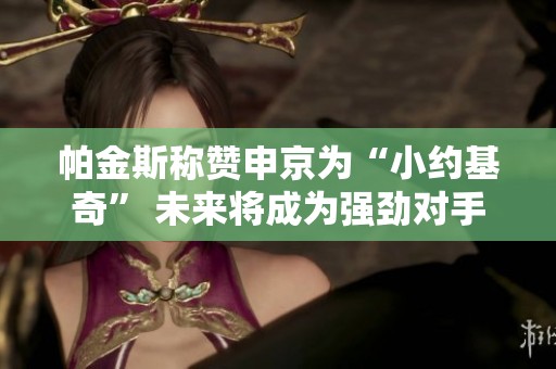 帕金斯称赞申京为“小约基奇” 未来将成为强劲对手